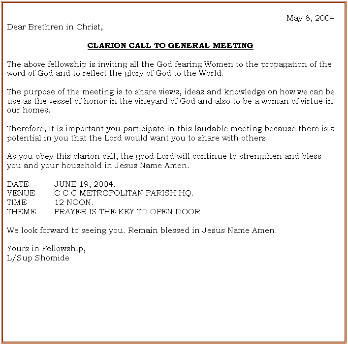 Text Box: May 8, 2004
Dear Brethren in Christ,
CLARION CALL TO GENERAL MEETING
The above fellowship is inviting all the God fearing Women to the propagation of the word of God and to reflect the glory of God to the World.
The purpose of the meeting is to share views, ideas and knowledge on how we can be use as the vessel of honor in the vineyard of God and also to be a woman of virtue in our homes.
Therefore, it is important you participate in this laudable meeting because there is a potential in you that the Lord would want you to share with others.
As you obey this clarion call, the good Lord will continue to strengthen and bless you and your household in Jesus Name Amen.
DATE JUNE 19, 2004.
VENUE C C C METROPOLITAN PARISH HQ.
TIME 12 NOON.
THEME PRAYER IS THE KEY TO OPEN DOOR
We look forward to seeing you. Remain blessed in Jesus Name Amen.
Yours in Fellowship,
L/Sup Shomide