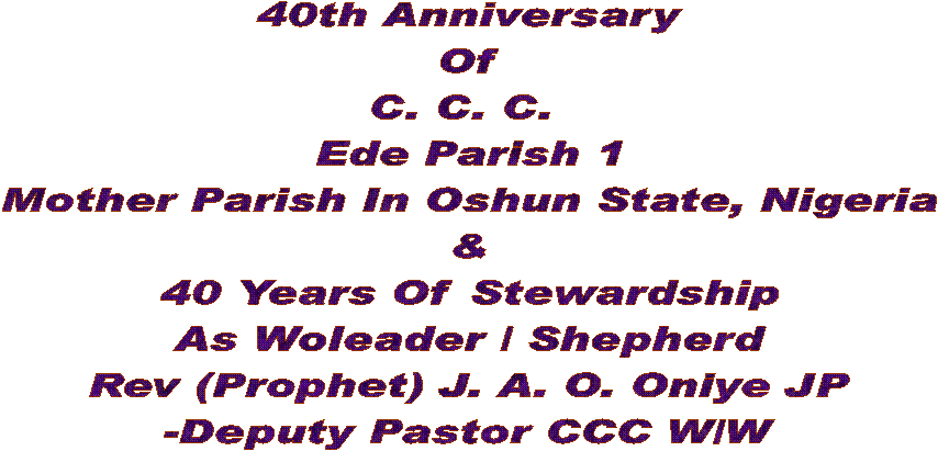 40th Anniversary
Of
C. C. C. 
Ede Parish 1
Mother Parish In Oshun State, Nigeria
&
40 Years Of Stewardship
As Woleader / Shepherd
Rev (Prophet) J. A. O. Oniye JP
-Deputy Pastor CCC W/W