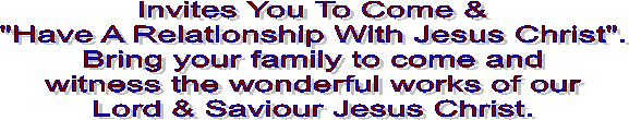 Invites You To Come &
"Have A Relationship With Jesus Christ".
Bring your family to come and
witness the wonderful works of our
Lord & Saviour Jesus Christ.